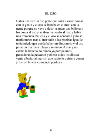 EL OSO

Había una vez un oso polar que salía a casar pasear
con la gente y el oso se bañaba en el mar con la
gente porque no vaya a dejar a andar una ballena y
los coma al oso y se iban metiendo al mar y había
una tremenda ballena y el oso se acobardó y no se
metió nunca mas al mar salía a las piscinas igual le
tenia miedo que pueda haber un dinosaurio y el oso
polar un día fue a playa y se metió al mar y no
estaba la ballena no estaba ya porque unos
pescadores la pescaron y el oso todos los días se
venia a bañar al mar sin que nadie lo quisiera comer
y fueron felices comiendo perdices.




                         40
 