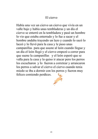 El ciervo

Había una vez un ciervo un ciervo que vivía en un
valle bajo y había unas tembladeras y un día el
ciervo se enterró en la tembladera y pasó un hombre
lo vio que estaba enterrado y lo fue a sacar y el
hombre andaba trayendo un lazo y cuando lo sacó lo
laceó y lo llevó para la casa y le puso unas
campanillas para que asuste al león cuando llegue y
un día el león llegó y el ciervo empezó a correr para
que suene la campanillas y el león esperó que se
valla para la casa y lo quiso ir atacar pero los perros
los escucharon y lo fueron a corretear y arrancaron
los perros a salvar el ciervo el ciervo cuando tenia
miedo se iba a dormir con los perros y fueron muy
felices comiendo perdices.




                           41
 