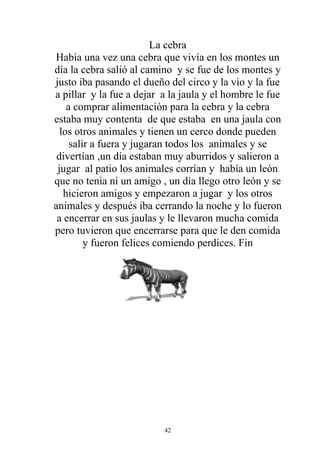 La cebra
Había una vez una cebra que vivía en los montes un
día la cebra salió al camino y se fue de los montes y
justo iba pasando el dueño del circo y la vio y la fue
a pillar y la fue a dejar a la jaula y el hombre le fue
    a comprar alimentación para la cebra y la cebra
estaba muy contenta de que estaba en una jaula con
  los otros animales y tienen un cerco donde pueden
     salir a fuera y jugaran todos los animales y se
 divertían ,un día estaban muy aburridos y salieron a
 jugar al patio los animales corrían y había un león
que no tenia ni un amigo , un día llego otro león y se
   hicieron amigos y empezaron a jugar y los otros
animales y después iba cerrando la noche y lo fueron
 a encerrar en sus jaulas y le llevaron mucha comida
pero tuvieron que encerrarse para que le den comida
         y fueron felices comiendo perdices. Fin




                          42
 
