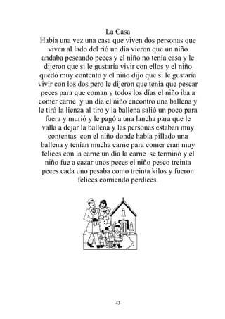 La Casa
 Había una vez una casa que viven dos personas que
    viven al lado del rió un día vieron que un niño
 andaba pescando peces y el niño no tenía casa y le
  dijeron que si le gustaría vivir con ellos y el niño
quedó muy contento y el niño dijo que si le gustaría
vivir con los dos pero le dijeron que tenia que pescar
 peces para que coman y todos los días el niño iba a
comer carne y un día el niño encontró una ballena y
le tiró la lienza al tiro y la ballena salió un poco para
   fuera y murió y le pagó a una lancha para que le
 valla a dejar la ballena y las personas estaban muy
    contentas con el niño donde había pillado una
 ballena y tenían mucha carne para comer eran muy
 felices con la carne un día la carne se terminó y el
  niño fue a cazar unos peces el niño pesco treinta
 peces cada uno pesaba como treinta kilos y fueron
               felices comiendo perdices.




                           43
 