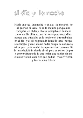 Había una vez una noche y un día se enojaron no
   se querían ni verse ni en la esquina por que uno
  trabajaba en el día y el otro trabajaba en la noche
  pero un día ellos se querían verse pero no podían
 porque uno trabajaba en la noche y el otro trabajaba
 en el día y el sol no podía ir donde la luna porque
se aclaraba y en el día no podía porque se oscurecía
así es que pasó mucho tiempo sin verse pero un día
la luna decidió ir donde el sol pero en sesión de paz
 y conversaron todo lo que tenían que hablar de ahí
 ellos se visitan cada vez que podían y así vivieron
                  y fueron muy felices




                         11
 