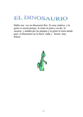 Había una vez un dinosaurio Rec. Es muy mañoso y la
gente se asustó porque lo tenia en jaula y un día lo
sacaron y andaba por las pampas y la gente le tenia miedo
pero el dinosaurio no le hacía nada y fueron muy
felices




                           17
 