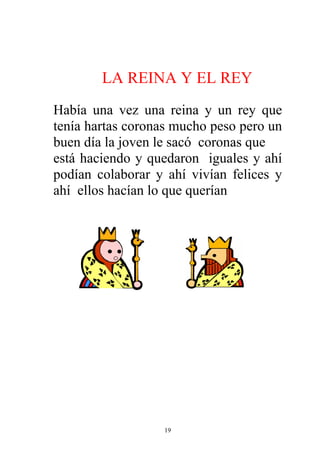 LA REINA Y EL REY
Había una vez una reina y un rey que
tenía hartas coronas mucho peso pero un
buen día la joven le sacó coronas que
está haciendo y quedaron iguales y ahí
podían colaborar y ahí vivían felices y
ahí ellos hacían lo que querían




                  19
 