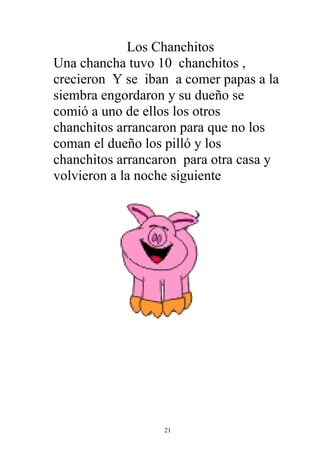 Los Chanchitos
Una chancha tuvo 10 chanchitos ,
crecieron Y se iban a comer papas a la
siembra engordaron y su dueño se
comió a uno de ellos los otros
chanchitos arrancaron para que no los
coman el dueño los pilló y los
chanchitos arrancaron para otra casa y
volvieron a la noche siguiente




                  21
 