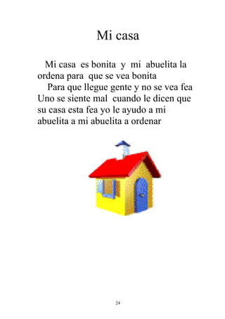 Mi casa

  Mi casa es bonita y mi abuelita la
ordena para que se vea bonita
  Para que llegue gente y no se vea fea
Uno se siente mal cuando le dicen que
su casa esta fea yo le ayudo a mi
abuelita a mi abuelita a ordenar




                   24
 