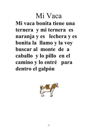 Mi Vaca
Mi vaca bonita tiene una
ternera y mi ternera es
naranja y es lechera y es
bonita la llamo y la voy
buscar al monte de a
caballo y lo pillo en el
camino y lo entré para
dentro el galpón




             27
 