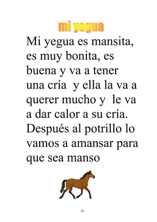 Mi yegua es mansita,
es muy bonita, es
buena y va a tener
una cría y ella la va a
querer mucho y le va
a dar calor a su cría.
Después al potrillo lo
vamos a amansar para
que sea manso


           28
 