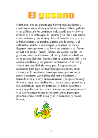 Había una ves un gusano que Corría toda las tierras y
encontró ,unos gusanos y se fueron donde habían gallinas
y las gallinas, se los comieron ,solo quedó uno vivo y se
arrancó al tiro antes que lo coman, y se fue a una cueva
cerca del mar y vivió muy bien al lado del mar y se iba
a bañar al mar y se tapaba, la patas con la arena, y el
extrañaba, mucho a sus amigos ,y pasaron los días y
llegaron otros gusanos ,y se hicieron, amigos y se fueron
a vivir a la casa y fueron felices, en la casa un día los
gusanos, salieron a bañarse ,al mar y había una ballena ,
en la entrada del mar fueron a dar la vuelta, mas allá y no
estaba la ballena, y los gusanos se bañaron ,en el mar y
vieron una cantidad ,de peces pero los gusanos, se
hundieron para bajo del mar para que los peces, no lo
vieran y se lo comieran, pero esperaron, que los peces
pasen y subieron ,para arriba del mar y siguieron ,
bañándose en el mar y nunca murieron , porque eran muy
felices y eran muy inteligente , iban a buscar porrones ,y
los llenaban de agua los porrones, y llenos de arena y
nunca se peleaban , un día en la arena encontraron, una red
y se fueron a pescar, peces pescaron cinco peces que
pesaban, como treinta kilos y se lo comieron y fueron
felices,




                            31
 