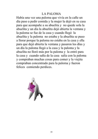 LA PALOMA
Había una vez una paloma que vivía en la calle un
día paso a pedir comida y la mujer la dejó en su casa
para que acompañe a su abuelita y no quede sola la
abuelita y un día la abuelita dejó abierta la ventana y
la paloma se fue de la casa y cuando llegó la
abuelita y la paloma no estaba y la abuelita se puso
a llorar porque la paloma no estaba en la casa y ella
para que dejó abierta la ventana y pasaron los días y
un día la paloma llegó a la casa y la paloma y la
abuelita no lloró más por la paloma y la entró para
la casa y cuando salía de la casa salía con la paloma
y compraban muchas cosas para comer y la viejita
compraban concentrado para la paloma y fueron
felices comiendo perdices.




                          39
 