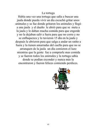 La tortuga
   Había una vez una tortuga que salía a buscar una
  jaula donde pueda vivir un día escuchó gritar unos
animales y se fue donde gritaron los animales y llegó
 a una jaula y el dueño le abrió para que se meta a
 la jaula y le daban mucha comida para que engorde
 y no la dejaban salir a fuera para que no corra y no
    se enflaquezca y lo tuvieron 15 día en la jaula y
después le abrieron para que salga a andar un ratito a
fuera y la tienen amarradas del cuello para que no se
     arranquen de la jaula un día comieron el lazo
  mientras que la gente fue a comprarle mas comida
   y se fueron todos los animales y la tortuga sabia
       donde se podían esconder y nunca más la
   encontraron y fueron felices comiendo perdices.




                          45
 