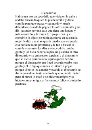 El cocodrilo
Había una vez un cocodrilo que vivía en la calle y
andaba buscando quien lo puede recibir y darle
comida para que crezca y sea gordo y pueda
defenderse cuando le peguen los otros animales y un
día pasando por una casa que tiene una laguna y
más cocodrilo y la mujer le dijo que pase y el
cocodrilo le dijo si se podía quedarse en su casa la
mujer le dijo que si se quería quedar que se quede
ella no tiene ni un problema y le fue a buscar la
comida y pasaron los días y el cocodrilo estaba
gordo y se fue a bañar a la piscina y estaba el otro
dinosaurio y se empezaron a pelear y el dinosaurio
que se metió primero a la laguna quedó herido
porque el dinosaurio que llegó después estaba más
gordo y él le dijo que nunca le intente a pegar
porque si no lo iba a matar y cuando el dinosaurio se
iba acercando el tenía miedo de que lo puede matar
pero el nunca lo mató y se hicieron amigos y se
hicieron muy amigos y fueron muy felices comiendo
perdices.




                         49
 