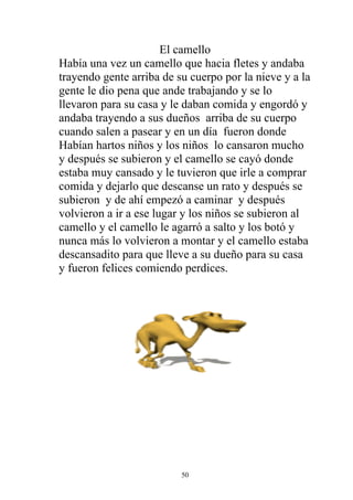 El camello
Había una vez un camello que hacia fletes y andaba
trayendo gente arriba de su cuerpo por la nieve y a la
gente le dio pena que ande trabajando y se lo
llevaron para su casa y le daban comida y engordó y
andaba trayendo a sus dueños arriba de su cuerpo
cuando salen a pasear y en un día fueron donde
Habían hartos niños y los niños lo cansaron mucho
y después se subieron y el camello se cayó donde
estaba muy cansado y le tuvieron que irle a comprar
comida y dejarlo que descanse un rato y después se
subieron y de ahí empezó a caminar y después
volvieron a ir a ese lugar y los niños se subieron al
camello y el camello le agarró a salto y los botó y
nunca más lo volvieron a montar y el camello estaba
descansadito para que lleve a su dueño para su casa
y fueron felices comiendo perdices.




                          50
 
