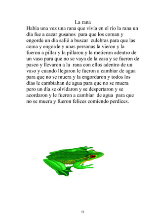 La rana
Había una vez una rana que vivía en el río la rana un
día fue a cazar gusanos para que los coman y
engorde un día salió a buscar culebras para que las
coma y engorde y unas personas la vieron y la
fueron a pillar y la pillaron y la metieron adentro de
un vaso para que no se vaya de la casa y se fueron de
paseo y llevaron a la rana con ellos adentro de un
vaso y cuando llegaron le fueron a cambiar de agua
para que no se muera y la engordaron y todos los
días le cambiaban de agua para que no se muera
pero un día se olvidaron y se despertaron y se
acordaron y le fueron a cambiar de agua para que
no se muera y fueron felices comiendo perdices.




                          51
 