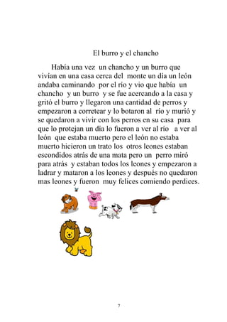 El burro y el chancho
     Había una vez un chancho y un burro que
vivían en una casa cerca del monte un día un león
andaba caminando por el río y vio que había un
chancho y un burro y se fue acercando a la casa y
gritó el burro y llegaron una cantidad de perros y
empezaron a corretear y lo botaron al río y murió y
se quedaron a vivir con los perros en su casa para
que lo protejan un día lo fueron a ver al río a ver al
león que estaba muerto pero el león no estaba
muerto hicieron un trato los otros leones estaban
escondidos atrás de una mata pero un perro miró
para atrás y estaban todos los leones y empezaron a
ladrar y mataron a los leones y después no quedaron
mas leones y fueron muy felices comiendo perdices.




                          7
 