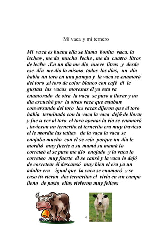Mi vaca y mi ternero

Mi vaca es buena ella se llama bonita vaca. la
lecheo , me da mucha leche , me da cuatro litros
de leche .En un día me dio nueve litros y desde
ese día me dio lo mismo todos los días, un día
había un toro en una pampa y la vaca se enamoró
del toro ,el toro de color blanco con café él le
gustan las vacas morenas él ya esta va
enamorado de otra la vaca se puso a llorar y un
día escuchó por la otras vaca que estaban
conversando del toro las vacas dijeron que el toro
había terminado con la vaca la vaca dejó de llorar
y fue a ver al toro el toro apenas la vio se enamoró
, tuvieron un ternerito el ternerito era muy travieso
el le mordía las tetitas de la vaca la vaca se
enojaba mucho con él se reía porque un día le
mordió muy fuerte a su mamá su mamá lo
correteó el se puso me dio enojado y la vaca lo
correteo muy fuerte él se cansó y la vaca lo dejó
de corretear él descansó muy bien el era ya un
adulto era igual que la vaca se enamoró y se
caso tu vieron dos terneritos el vivía en un campo
lleno de pasto ellas vivieron muy felices




                         14
 