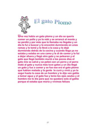Una vez había un gato plomo y un día se quería
comer un pollo y yo lo reté y se arrancó al monte y
se perdió y por más que lo llamaba no llegaba y un
día lo fui a buscar y lo encontré durmiendo en unas
ramas y lo tomé y lo llevé a la casa y lo dejé
durmiendo detrás de la cocina y cuando llega ya no
estaba y estaba en una cama y le di de comer y lo fui
a dejar afuera y llegó otro gato y se pelearon y el
gato que llegó también murió a los pocos días el
gato mío se salvó y se peleó con un perro y el perro
mató al gato y nunca más tuve gatos y un día llegó
un gato y fue a comer y se fue ese era el gato plomo
que habían matado y la gente lo curó y vivió y yo lo
seguí hasta la casa de un hombre y le dijo ven gatito
a tomar agua y el gato fue y tenia los ojos azules y el
hombre me lo dio para que no quedara solo el gatito
porque el estaba que moría y vivimos felices




                         17
 