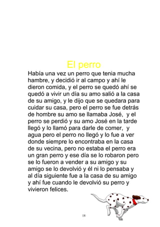 El perro
Había una vez un perro que tenia mucha
hambre, y decidió ir al campo y ahí le
dieron comida, y el perro se quedó ahí se
quedó a vivir un día su amo salió a la casa
de su amigo, y le dijo que se quedara para
cuidar su casa, pero el perro se fue detrás
de hombre su amo se llamaba José, y el
perro se perdió y su amo José en la tarde
llegó y lo llamó para darle de comer, y
agua pero el perro no llegó y lo fue a ver
donde siempre lo encontraba en la casa
de su vecina, pero no estaba el perro era
un gran perro y ese día se lo robaron pero
se lo fueron a vender a su amigo y su
amigo se lo devolvió y él ni lo pensaba y
al día siguiente fue a la casa de su amigo
y ahí fue cuando le devolvió su perro y
vivieron felices.



                    18
 