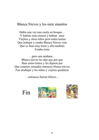 Blanca Nieves y los siete enanitos

   Había una vez una casita en bosque…
   Y habían siete enanos y habían unos
  Viejitos y otros niños pero todos tenían
  Que trabajar y estaba Blanca Nieves veía
   Que se iban muy triste y ella también
                Estaba triste

           …pero una mañana…
     Blanca nieves les dijo que por que
     Iban como tristes y les dijeron por
Que estamos cansados entonces blanca nieves
Fue atrabajar y los niños y viejitos quedaron

        …entonces fueron felices…




      Fin




                             28
 