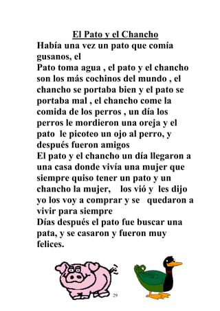 El Pato y el Chancho
Había una vez un pato que comía
gusanos, el
Pato toma agua , el pato y el chancho
son los más cochinos del mundo , el
chancho se portaba bien y el pato se
portaba mal , el chancho come la
comida de los perros , un día los
perros le mordieron una oreja y el
pato le picoteo un ojo al perro, y
después fueron amigos
El pato y el chancho un día llegaron a
una casa donde vivía una mujer que
siempre quiso tener un pato y un
chancho la mujer, los vió y les dijo
yo los voy a comprar y se quedaron a
vivir para siempre
Días después el pato fue buscar una
pata, y se casaron y fueron muy
felices.




                  29
 
