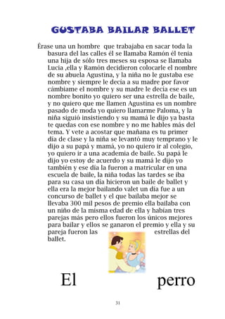 GUSTABA BAILAR BALLET
Érase una un hombre que trabajaba en sacar toda la
   basura del las calles él se llamaba Ramón él tenia
   una hija de sólo tres meses su esposa se llamaba
   Lucia ,ella y Ramón decidieron colocarle el nombre
   de su abuela Agustina, y la niña no le gustaba ese
   nombre y siempre le decía a su madre por favor
   cámbiame el nombre y su madre le decía ese es un
   nombre bonito yo quiero ser una estrella de baile,
   y no quiero que me llamen Agustina es un nombre
   pasado de moda yo quiero llamarme Paloma, y la
   niña siguió insistiendo y su mamá le dijo ya basta
   te quedas con ese nombre y no me hables más del
   tema. Y vete a acostar que mañana es tu primer
   día de clase y la niña se levantó muy temprano y le
   dijo a su papá y mamá, yo no quiero ir al colegio,
   yo quiero ir a una academia de baile. Su papá le
   dijo yo estoy de acuerdo y su mamá le dijo yo
   también y ese día la fueron a matricular en una
   escuela de baile, la niña todas las tardes se iba
   para su casa un día hicieron un baile de ballet y
   ella era la mejor bailando valet un día fue a un
   concurso de ballet y el que bailaba mejor se
   llevaba 300 mil pesos de premio ella bailaba con
   un niño de la misma edad de ella y habían tres
   parejas más pero ellos fueron los únicos mejores
   para bailar y ellos se ganaron el premio y ella y su
   pareja fueron las                      estrellas del
   ballet.




       El                                perro
                          31
 
