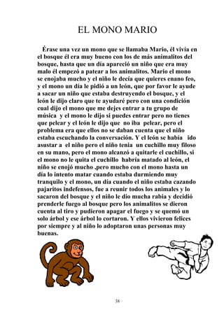 EL MONO MARIO
  Érase una vez un mono que se llamaba Mario, él vivía en
el bosque él era muy bueno con los de más animalitos del
bosque, hasta que un día apareció un niño que era muy
malo él empezó a patear a los animalitos. Mario el mono
se enojaba mucho y el niño le decía que quieres enano feo,
y el mono un día le pidió a un león, que por favor le ayude
a sacar un niño que estaba destruyendo el bosque, y el
león le dijo claro que te ayudaré pero con una condición
cual dijo el mono que me dejes entrar a tu grupo de
música y el mono le dijo si puedes entrar pero no tienes
que pelear y el león le dijo que no iba pelear, pero el
problema era que ellos no se daban cuenta que el niño
estaba escuchando la conversación. Y el león se había ido
asustar a el niño pero el niño tenia un cuchillo muy filoso
en su mano, pero el mono alcanzó a quitarle el cuchillo, si
el mono no le quita el cuchillo habría matado al león, el
niño se enojó mucho ,pero mucho con el mono hasta un
día lo intento matar cuando estaba durmiendo muy
tranquilo y el mono, un día cuando el niño estaba cazando
pajaritos indefensos, fue a reunir todos los animales y lo
sacaron del bosque y el niño le dio mucha rabia y decidió
prenderle fuego al bosque pero los animalitos se dieron
cuenta al tiro y pudieron apagar el fuego y se quemó un
solo árbol y ese árbol lo cortaron. Y ellos vivieron felices
por siempre y al niño lo adoptaron unas personas muy
buenas.




                             38
 