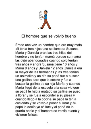 El hombre que se volvió bueno

Érase una vez un hombre que era muy malo
,él tenia tres hijas una se llamaba Susana,
María y Daniela eran las tres hijas del
hombre y no tenían mamá porque su mamá
las dejó abandonadas cuando sólo tenían
tres años y ahora Susana tiene 10 años y
María 9 años y Daniela 12 años .Daniela era
la mayor de las hermanas y las tres tenían
un animalito y un día su papá fue a buscar
una gallina para que la cocine y fue a
buscar la gallina de su hija María, y cuando
María llegó de la escuela a la casa vio que
su papá le había matado su gallina se puso
a llorar y se fue a esconder a su pieza y
cuando llegó a la cocina su papá la tenia
cociendo y se volvió a poner a llorar y su
papá le decía ya cállate y al papá no lo
quería nadie y el hombre se volvió bueno y
vivieron felices.

                     4
 