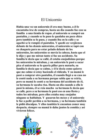 El Unicornio
Había una vez un unicornio él era muy bueno, a él le
encantaba irse de compras, hasta un día cuando fue con su
familia a una tienda de ropas ,el unicornio se compró un
pantalón, y cuando se lo puso le quedaba un poco chico
pero también se lo puso, y cuando iba en la calle y se
agachó se le rompió el pantalón. Y quedó en vergüenza
delante de los demás unicornios, el unicornio se tapó con
su chaqueta para no estar pelado delante de los
unicornios, los unicornios se movía la cabeza, hasta que el
le dijo y que me miran tanto si fue un accidente. Su
familia le decía que se callé, él estaba enojadísimo porque
los unicornios lo miraban, y un unicornio le pasó a sacar
pica el unicornio se lo quería pillar para matarlo, su
familia le decía que se calme, y él le decía como quieres
que me calme si estoy haciendo el ridículo. Y su mamá le
pasó a comprar otro pantalón, él cuando llegó a su casa no
le contó nada a su hermana porque sabia que se reiría,
pero su mamá le contó a su hermana del accidente de él,
su hermana le sacaba risa. Hasta un día cuando a ella le
pasó lo mismo, él se reía mucho su hermana le decía que
se calle, pero a su hermana le pasó eso en una fiesta y
todos los miraban, pero ellos estaba muy enojados
ninguno se hablaban. Y pasaron los meses y el unicornio
le fue a pedir perdón a su hermana, y su hermana también
le pidió disculpas. Y ellos también le encantan comer muy
despacio, siempre su mamá le daba juntos la comida y así
vivieron felices.




                            46
 