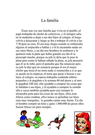 La familia

      Érase una vez una familia que vivía en el pueblo ,el
papá trabajaba de chofer de colectivos, y él siempre salía
en la mañanita a dejar a sus dos hijos al colegio, él luego
volvía a desayunar y luego se iba a trabajar él volvía a las
7:30 para su casa. El era muy alegre cuando se embarcaba
alguien él empezaba a hablar y a él le encantaba nadar en
sus ratos libres, y un día tres hombres lo asaltaron y le
quitaron toda la plata que había ganado ese día él se
preocupó mucho, porque su jefe le diría que le pase la
plata pero como le habían robado la plata, su jefe pensaría
que él se lo robó, pero él pensaba que iba renunciar pero
su jefe le dijo que no renuncie porque él era el mejor
chofer que tenia él no tenia nada si renunciaba a si es que
se quedo en la empresa, él tenia que pasar a buscar a sus
hijos al colegio, su esposa trabajaba cuidando niñitos
pequeños y le pagaban a la semana 60 mil pesos y al mes
le pagaban 240 mil, ella ayudaba a comprar las cosas que
le faltaban a sus hijos, y él ayudaba a comprar la comida
ella a veces también ayudaba pero casi siempre le
alcanzaba justo para las cosas de sus hijos, ellos eran
felices como estaban, ellos nunca se peleaban sus hijos
eran muy tranquilos, le gustaba cantar muy fuerte. Un día
el hombre compró un kino y gano 1.000.000 de pesos ellos
fueron felices así para siempre.




                             47
 