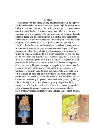 El Hada
   Había una vez una niñita que le encantaría tener un hada pero
un hada de verdad, su mamá le decía que se deje de pensar en las
hadas porque no existían, a ella no le gustaba ya comprarles cosas
con dibujos de hada. La niña era muy conocida en el pueblo
entonces salio a preguntar si tenían un mono en forma de hada la
gente le decía que no, cuando llegó a la última casa del pueblo
había una mujer que vendía monos con cualquier forma la niña le
preguntó si tenía una hada, la mujer le dijo claro que sí y le
vendió la hada, la mamá de la niña la andaba buscando entonces
se tuvo que ir enseguida para su casa su mamá le preguntó que
para donde había ido, y ella le dijo fui a comprar un mono en
forma de hada, y su mamá le dijo esta va hacer la ultima vez que
me lo vas hacer ,me escuchaste, si mamá te escuché, y la niña se
fue a su cuarto y empezó a desarmar su mono, y adentro tenia un
papel que decía hoy en la noche te iré a visitar no me esperes
despierta porque llegaré hasta que tus papás se duerman, pero la
niña ese día tuvo suerte porque sus papás se fueron a dormir
temprano, y cuando llego la hada ella aún estaba despierta para
ver a la hada, la hada era hermosa y tenía una varita que en la
punta tenia una estrella, la hada la invitó a salir a caminar por las
casa de sus vecinos y luego volvieran la niña lo pasó muy bien, y
a la noche siguiente la fue a buscar igual y después se hicieron
amigas, la niña le dijo que le iba a decir a sus padres, sus padres
no le creyeron la idea pero cuando se la presentó quedaron
asombrados, y atendieron muy bien a la hada y así fueron felices.




                                 49
 