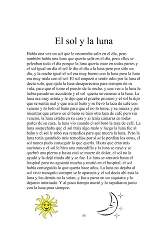 El sol y la luna
Había una vez un sol que le encantaba salir en el día, pero
también había una luna que quería salir en el día, pero ellos se
peleaban todo el día porque la luna quería estar en todas partes y
el sol igual un día el sol le dio el día a la luna pero por sólo un
día, y la noche igual el sol era muy bueno con la luna pero la luna
era muy mala con el sol. El sol empezó a sentir odio por la luna el
decía solo, que ojala la luna desapareciera para siempre de su
vida, para que el tome el puesto de la noche, y una vez a la luna le
había pasado un accidente y el sol quería envenenar a la luna. La
luna era muy astuta y le dijo que el pruebe primero y el sol le dijo
que se sentía mal y que iría al baño y se llevó la taza de café con
veneno y lo boto al baño para que el no lo tome, y se muera y por
mientras que estuvo en el baño se hizo otra taza de café pero sin
veneno, la luna estaba en su casa y ai tenia cámaras en todas
partes de su casa, la luna vio cuando el sol botó la taza de café. La
luna sospechaba que el sol traía algo malo y luego la luna fue al
baño y el sol le robó sus remedios para que muera la luna. Pero la
luna tenía guardado más remedios por si se le perdían los otros, el
sol nunca pudo conseguir lo que quería. Hasta que eran más
ancianos y el sol le hizo una zancadilla y la luna se cayó y se
quebró una pierna y hasta casi se muere de dolor, el sol no la
ayudó y la dejó tirada ahí y se fue. La luna se arrastró hasta el
hospital pero no aguantó mucho y murió en el hospital, el sol
había conseguido lo que quería hace años. La luna no dejaba al
sol vivir tranquilo siempre se le aparecía y el sol decía ahí esta la
luna y los demás no la veían, y fue a parar en un siquiatra y lo
dejaron internado. Y al poco tiempo murió y lo sepultaron junto
con la luna para siempre.




                                 50
 