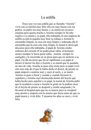 La ardilla
        Érase una vez una ardilla que se llamaba “Arenita”
vivía con su familia muy feliz ella era muy buena con sus
padres, su padre era muy bueno, y su mamá era un poco
enojona pero quería mucho a Arenita siempre le llevaba
regalos a su mamá y su papá, ella trabajaba en una empresa de
ardilla su jefa le pagaba muy bien su trabajo a Arenita le
encantaba limpiar, su casa era muy limpia y ordenada ella le
encantaba que la casa este muy limpia, la mamá le decía que
descanse pero ella trabajaba, el papá de Arenita estaba
enfermo del corazón él no podía pasar rabia, el hermano
menor siempre le hacia pasar rabia, Arenita siempre lo
castigaba y lo encerraba en su pieza para que no moleste a su
papá. Un día tuvieron que llevar rapidísimo a su papá al
doctor el doctor les dijo a Arenita y su mamá que le quedaba
un mes de vida, Arenita se puso muy triste pero su papá vivió
otro mes más de el que le había dicho el doctor, de pronto su
papá empezó a sentirse mal, y cayó al suelo, y se murió.
Arenita se puso a llorar y cuando y cuando hicieron la
sepultura y Arenita cayó desmayada dentro del hoyito que
había hecho para sepultar a su papá, la mamá de Arenita pidió
que la ayudaran a sacar a Arenita la gente no la podían sacar
de el hoyito de pronto se despertó y estaba sangrando y la
llevaron al hospital para que no se muera, pero se recuperó
muy pronto y empezó con lo mismo que hacia antes de que su
papá muera y vivió feliz. Y pasaron los años se cazo y vivió
feliz




                             52
 