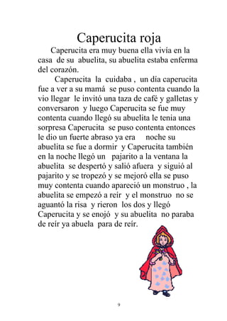Caperucita roja
    Caperucita era muy buena ella vivía en la
casa de su abuelita, su abuelita estaba enferma
del corazón.
      Caperucita la cuidaba , un día caperucita
fue a ver a su mamá se puso contenta cuando la
vio llegar le invitó una taza de café y galletas y
conversaron y luego Caperucita se fue muy
contenta cuando llegó su abuelita le tenia una
sorpresa Caperucita se puso contenta entonces
le dio un fuerte abraso ya era noche su
abuelita se fue a dormir y Caperucita también
en la noche llegó un pajarito a la ventana la
abuelita se despertó y salió afuera y siguió al
pajarito y se tropezó y se mejoró ella se puso
muy contenta cuando apareció un monstruo , la
abuelita se empezó a reír y el monstruo no se
aguantó la risa y rieron los dos y llegó
Caperucita y se enojó y su abuelita no paraba
de reír ya abuela para de reír.




                        9
 