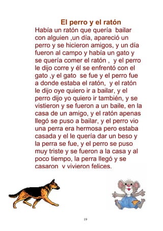 El perro y el ratón
Había un ratón que quería bailar
con alguien ,un día, apareció un
perro y se hicieron amigos, y un día
fueron al campo y había un gato y
se quería comer el ratón , y el perro
le dijo corre y él se enfrentó con el
gato ,y el gato se fue y el perro fue
a donde estaba el ratón, y el ratón
le dijo oye quiero ir a bailar, y el
perro dijo yo quiero ir también, y se
vistieron y se fueron a un baile, en la
casa de un amigo, y el ratón apenas
llegó se puso a bailar, y el perro vio
una perra era hermosa pero estaba
casada y el le quería dar un beso y
la perra se fue, y el perro se puso
muy triste y se fueron a la casa y al
poco tiempo, la perra llegó y se
casaron y vivieron felices,




                 19
 