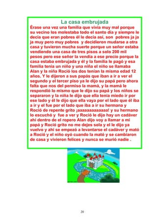 La casa embrujada
Érase una vez una familia que vivía muy mal porque
su vecino los molestaba todo el santo día y siempre le
decía que eran pobres él le decía así, son pobres ja ja
ja muy pero muy pobres y decidieron mudarse a otra
casa y tuvieron mucha suerte porque un señor estaba
vendiendo una casa de tres pisos a solo 200 mil
pesos pero ese señor la vendía a ese precio porque la
casa estaba embrujada y él y la familia le pagó y esa
familia tenia un niño y una niña el niño se llamaba
Alan y la niña Roció los dos tenían la misma edad 12
años. Y le dijeron a sus papás que iban a ir a ver el
segundo y el tercer piso ya le dijo su papá pero ahora
falta que nos del permiso la mamá, y la mamá le
respondió lo mismo que le dijo su papá y los niños se
separaron y la niña le dijo que ella tenia miedo ir por
ese lado y él le dijo que ella vaya por el lado que él iba
a ir y el fue por el lado que iba a ir su hermana y
Roció de repente grito ¡aaaaaaaaaaaaa! y su hermano
lo escuchó y fue a ver y Roció le dijo hay un cadáver
ahí dentro de el ropero Alan dijo voy a llamar a mi
papá y Roció grito no me dejes sola y el le dijo ya
vuelvo y ahí se empezó a levantarse el cadáver y mató
a Roció y el niño oyó cuando la mató y se cambiaron
de casa y vivieron felices y nunca se murió nadie .




                          20
 