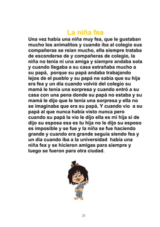 La niña fea
Una vez había una niña muy fea, que le gustaban
mucho los animalitos y cuando iba al colegio sus
compañeras se reían mucho, ella siempre trataba
de esconderse de y compañeras de colegio, la
niña no tenia ni una amiga y siempre andaba sola
y cuando llegaba a su casa extrañaba mucho a
su papá, porque su papá andaba trabajando
lejos de el pueblo y su papá no sabia que su hija
era fea y un día cuando volvió del colegio su
mamá le tenía una sorpresa y cuando entró a su
casa con una pena donde su papá no estaba y su
mamá le dijo que le tenia una sorpresa y ella no
se imaginaba que era su papá. Y cuando vio a su
papá al que nunca había visto nunca pero
cuando su papá la vio le dijo ella es mi hija si de
dijo su esposa esa es tu hija no le dijo su esposo
es imposible y se fue y la niña se fue haciendo
grande y cuando era grande seguía siendo fea y
un día cuando iba a la universidad había una
niña fea y se hicieron amigas para siempre y
luego se fueron para otra ciudad.




                        21
 