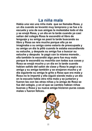 La niña mala
Había una vez una niña mala que se llamaba Rosa, y
un día cuando se levantó muy temprano y se fue a la
escuela y una de sus amigas la molestaba todo el día
y se enojó Rosa, y un día en la tarde cuando ya casi
salían del colegio Rosa le escondió el libro de
lenguaje y su amiga se pasó la tarde buscando su
libro y Rosa se reía mucho porque ella ya se
imaginaba a su amiga como estaría de preocupada y
su amiga un día la pilló cuando le estaba escondiendo
su estuche, y después su amiga fue a buscar su
estuche y después le pagó con la misma moneda ,
ella también le escondió algo pero fue muy mala
porque le escondió su mochila con todas sus cosas y
Rosa se enojó mucho y un día en la tarde cuando
habían salido del salón de clase y Rosa le pegó a su
amiga y su amiga también y se enojaron mucho y al
día siguiente su amiga le grito a Rosa que era mala y
Rosa no le importó y ella siguió siendo mala y un día
en la escuela había otra niña mala y se juntaron y
fueron las con las otras niñas y la amiga de Rosa se
fue del colegio, y en el que se cambio habían niñas
buenas y Rosa y su nueva amiga hicieron puras cosas
malas y fueron felices.




                        22
 