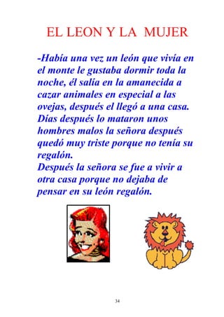 EL LEON Y LA MUJER
-Había una vez un león que vivía en
el monte le gustaba dormir toda la
noche, él salía en la amanecida a
cazar animales en especial a las
ovejas, después el llegó a una casa.
Días después lo mataron unos
hombres malos la señora después
quedó muy triste porque no tenía su
regalón.
Después la señora se fue a vivir a
otra casa porque no dejaba de
pensar en su león regalón.




                 34
 