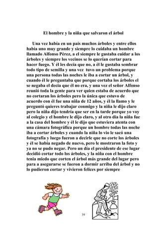 El hombre y la niña que salvaron el árbol

    Una vez había en un país muchos árboles y entre ellos
había uno muy grande y siempre lo cuidaba un hombre
llamado Alfonso Pérez, a el siempre le gustaba cuidar a los
árboles y siempre los vecinos se lo querían cortar para
hacer fuego. Y él les decía que no, a él le gustaba sembrar
todo tipo de semilla y una vez tuvo un problema porque
una persona todas las noches le iba a cortar un árbol, y
cuando él le preguntaba que porque cortaba los árboles el
se negaba el decía que él no era, y una vez el señor Alfonso
reunió toda la gente para ver quien estaba de acuerdo que
no cortaran los árboles pero la única que estuvo de
acuerdo con él fue una niña de 12 años, y él la llamo y le
preguntó quieres trabajar conmigo y la niña le dijo claro
pero la niña dijo tendría que ser en la tarde porque yo voy
al colegio y el hombre le dijo claro, y al otro día la niña fue
a la casa del hombre y él le dijo que estuviera atenta con
una cámara fotográfica porque un hombre todas las noche
iba a cortar árboles y cuando la niña lo vio le sacó una
fotografía y luego fueron a decirle que no corte los árboles
y él se había negado de nuevo, pero le mostraron la foto y
ya no se pudo negar. Pero un día el presidente de ese lugar
decidió cortar todo los árboles, y la niña con el hombre
tenia miedo que corten el árbol más grande del lugar pero
para a asegurarse se fueron a dormir arriba del árbol y no
lo pudieron cortar y vivieron felices por siempre




                              39
 