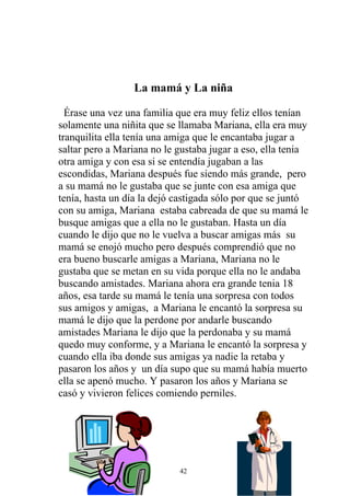La mamá y La niña

  Érase una vez una familia que era muy feliz ellos tenían
solamente una niñita que se llamaba Mariana, ella era muy
tranquilita ella tenía una amiga que le encantaba jugar a
saltar pero a Mariana no le gustaba jugar a eso, ella tenia
otra amiga y con esa si se entendía jugaban a las
escondidas, Mariana después fue siendo más grande, pero
a su mamá no le gustaba que se junte con esa amiga que
tenía, hasta un día la dejó castigada sólo por que se juntó
con su amiga, Mariana estaba cabreada de que su mamá le
busque amigas que a ella no le gustaban. Hasta un día
cuando le dijo que no le vuelva a buscar amigas más su
mamá se enojó mucho pero después comprendió que no
era bueno buscarle amigas a Mariana, Mariana no le
gustaba que se metan en su vida porque ella no le andaba
buscando amistades. Mariana ahora era grande tenia 18
años, esa tarde su mamá le tenía una sorpresa con todos
sus amigos y amigas, a Mariana le encantó la sorpresa su
mamá le dijo que la perdone por andarle buscando
amistades Mariana le dijo que la perdonaba y su mamá
quedo muy conforme, y a Mariana le encantó la sorpresa y
cuando ella iba donde sus amigas ya nadie la retaba y
pasaron los años y un día supo que su mamá había muerto
ella se apenó mucho. Y pasaron los años y Mariana se
casó y vivieron felices comiendo perniles.




                            42
 