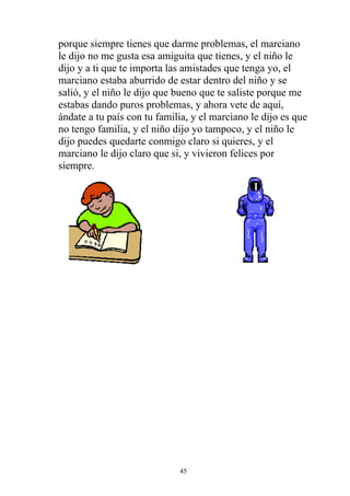 porque siempre tienes que darme problemas, el marciano
le dijo no me gusta esa amiguita que tienes, y el niño le
dijo y a ti que te importa las amistades que tenga yo, el
marciano estaba aburrido de estar dentro del niño y se
salió, y el niño le dijo que bueno que te saliste porque me
estabas dando puros problemas, y ahora vete de aquí,
ándate a tu país con tu familia, y el marciano le dijo es que
no tengo familia, y el niño dijo yo tampoco, y el niño le
dijo puedes quedarte conmigo claro si quieres, y el
marciano le dijo claro que si, y vivieron felices por
siempre.




                             45
 