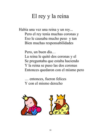 El rey y la reina

Había una vez una reina y un rey...
   Pero el rey tenía muchas coronas y
   Eso le causaba mucho peso y tan
   Bien muchas responsabilidades

   Pero, un buen día…
   La reina le quitó dos coronas y el
   Se preguntaba que estaba haciendo
   Y la reina se puso las dos coronas
   Entonces quedaron con el mismo pero

   … entonces, fueron felices
   Y con el mismo derecho




                  10
 