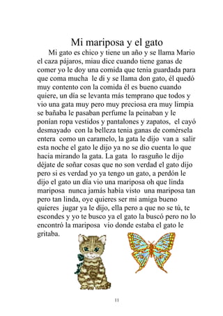 Mi mariposa y el gato
    Mi gato es chico y tiene un año y se llama Mario
el caza pájaros, miau dice cuando tiene ganas de
comer yo le doy una comida que tenia guardada para
que coma mucha le di y se llama don gato, él quedó
muy contento con la comida él es bueno cuando
quiere, un día se levanta más temprano que todos y
vio una gata muy pero muy preciosa era muy limpia
se bañaba le pasaban perfume la peinaban y le
ponían ropa vestidos y pantalones y zapatos, el cayó
desmayado con la belleza tenia ganas de comérsela
entera como un caramelo, la gata le dijo van a salir
esta noche el gato le dijo ya no se dio cuenta lo que
hacia mirando la gata. La gata lo rasguño le dijo
déjate de soñar cosas que no son verdad el gato dijo
pero si es verdad yo ya tengo un gato, a perdón le
dijo el gato un día vio una mariposa oh que linda
mariposa nunca jamás había visto una mariposa tan
pero tan linda, oye quieres ser mi amiga bueno
quieres jugar ya le dijo, ella pero a que no se tú, te
escondes y yo te busco ya el gato la buscó pero no lo
encontró la mariposa vio donde estaba el gato le
gritaba.




                          11
 