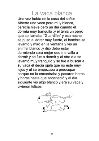 La vaca blanca
Una vez había en la casa del señor
Alberto una vaca pero muy blanca,
parecía nieve pero un día cuando él
dormía muy tranquilo ,y él tenia un perro
que se llamaba “Guardián” y esa noche
se puso a ladrar muy fuerte, el hombre se
levantó y miró en la ventana y vio un
animal blanco ,y dijo debo estar
durmiendo será mejor que me valla a
dormir y se fue a dormir y al otro día se
levantó muy tranquilo y se fue a buscar a
su vaca él decía ojala que no esté muy
lejos y él se empezaba a preocupar
porque no lo encontraba y pasaron horas
y horas hasta que anocheció y al día
siguiente vio algo blanco y era su vaca y
vivieron felices




                    23
 