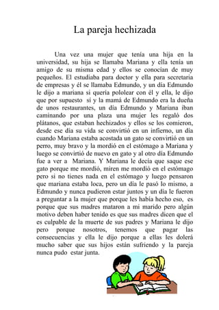 La pareja hechizada

       Una vez una mujer que tenía una hija en la
universidad, su hija se llamaba Mariana y ella tenía un
amigo de su misma edad y ellos se conocían de muy
pequeños. El estudiaba para doctor y ella para secretaria
de empresas y él se llamaba Edmundo, y un día Edmundo
le dijo a mariana si quería pololear con él y ella, le dijo
que por supuesto sí y la mamá de Edmundo era la dueña
de unos restaurantes, un día Edmundo y Mariana iban
caminando por una plaza una mujer les regaló dos
plátanos, que estaban hechizados y ellos se los comieron,
desde ese día su vida se convirtió en un infierno, un día
cuando Mariana estaba acostada un gato se convirtió en un
perro, muy bravo y la mordió en el estómago a Mariana y
luego se convirtió de nuevo en gato y al otro día Edmundo
fue a ver a Mariana. Y Mariana le decía que saque ese
gato porque me mordió, miren me mordió en el estómago
pero si no tienes nada en el estómago y luego pensaron
que mariana estaba loca, pero un día le pasó lo mismo, a
Edmundo y nunca pudieron estar juntos y un día le fueron
a preguntar a la mujer que porque les había hecho eso, es
porque que sus madres mataron a mi marido pero algún
motivo deben haber tenido es que sus madres dicen que el
es culpable de la muerte de sus padres y Mariana le dijo
pero porque nosotros, tenemos que pagar las
consecuencias y ella le dijo porque a ellas les dolerá
mucho saber que sus hijos están sufriendo y la pareja
nunca pudo estar junta.




                            37
 