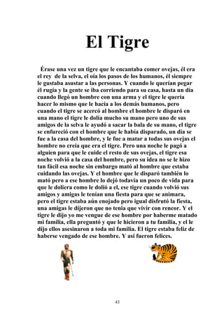 El Tigre
  Érase una vez un tigre que le encantaba comer ovejas, él era
el rey de la selva, el oía los pasos de los humanos, él siempre
le gustaba asustar a las personas. Y cuando le querían pegar
él rugía y la gente se iba corriendo para su casa, hasta un día
cuando llegó un hombre con una arma y el tigre le quería
hacer lo mismo que le hacía a los demás humanos, pero
cuando el tigre se acercó al hombre el hombre le disparó en
una mano el tigre le dolía mucho su mano pero uno de sus
amigos de la selva le ayudó a sacar la bala de su mano, el tigre
se enfureció con el hombre que le había disparado, un día se
fue a la casa del hombre, y le fue a matar a todas sus ovejas el
hombre no creía que era el tigre. Pero una noche le pagó a
alguien para que le cuide el resto de sus ovejas, el tigre esa
noche volvió a la casa del hombre, pero su idea no se le hizo
tan fácil esa noche sin embargo mató al hombre que estaba
cuidando las ovejas. Y el hombre que le disparó también lo
mató pero a ese hombre lo dejó todavía un poco de vida para
que le doliera como le dolió a el, ese tigre cuando volvió sus
amigos y amigas le tenían una fiesta para que se animara,
pero el tigre estaba aún enojado pero igual disfrutó la fiesta,
una amigas le dijeron que no tenia que vivir con rencor. Y el
tigre le dijo yo me vengue de ese hombre por haberme matado
mi familia, ella preguntó y que le hicieron a tu familia, y el le
dijo ellos asesinaron a toda mi familia. El tigre estaba feliz de
haberse vengado de ese hombre. Y así fueron felices.




                               43
 