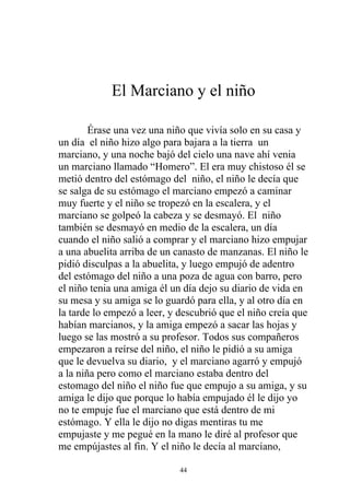 El Marciano y el niño

        Érase una vez una niño que vivía solo en su casa y
un día el niño hizo algo para bajara a la tierra un
marciano, y una noche bajó del cielo una nave ahí venia
un marciano llamado “Homero”. El era muy chistoso él se
metió dentro del estómago del niño, el niño le decía que
se salga de su estómago el marciano empezó a caminar
muy fuerte y el niño se tropezó en la escalera, y el
marciano se golpeó la cabeza y se desmayó. El niño
también se desmayó en medio de la escalera, un día
cuando el niño salió a comprar y el marciano hizo empujar
a una abuelita arriba de un canasto de manzanas. El niño le
pidió disculpas a la abuelita, y luego empujó de adentro
del estómago del niño a una poza de agua con barro, pero
el niño tenia una amiga él un día dejo su diario de vida en
su mesa y su amiga se lo guardó para ella, y al otro día en
la tarde lo empezó a leer, y descubrió que el niño creía que
habían marcianos, y la amiga empezó a sacar las hojas y
luego se las mostró a su profesor. Todos sus compañeros
empezaron a reírse del niño, el niño le pidió a su amiga
que le devuelva su diario, y el marciano agarró y empujó
a la niña pero como el marciano estaba dentro del
estomago del niño el niño fue que empujo a su amiga, y su
amiga le dijo que porque lo había empujado él le dijo yo
no te empuje fue el marciano que está dentro de mi
estómago. Y ella le dijo no digas mentiras tu me
empujaste y me pegué en la mano le diré al profesor que
me empújastes al fin. Y el niño le decía al marciano,

                             44
 