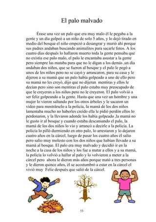 El palo malvado
       Érase una vez un palo que era muy malo él le pegaba a la
gente y un día golpeó a un niño de solo 5 años, y lo dejó tirado en
medio del bosque el niño empezó a desangrar y murió ahí porque
sus padres andaban buscando animalitos para sacarle fotos. A los
cuatro días después lo hallaron muerto toda la gente pensaba que
no existía ese palo malo, el palo le encantaba asustar a la gente
pero siempre las mataba para que no le digan a los demás ,un día
andaban dos niños, que se fueron al bosque y el palo le pegó a
unos de los niños pero no se cayó y arrancaron, para su casa y le
dijeron a su mamá que un palo había golpeado a uno de ello pero
su mamá no les creyó, dijo que no dijeran mentiras y ellos le
decían pero sino son mentiras el palo estaba muy preocupado de
que le creyeran a los niños pero no le creyeron. El palo volvió a
ser feliz golpeando a la gente. Hasta que una vez un hombre y una
mujer lo vieron saltando por los otros árboles y le sacaron un
video para mostrárselo a la policía, la mamá de los dos niños
lamentaba mucho no haberles creído ella le pidió perdón ellos lo
perdonaron, y la llevaron adonde los había golpeado ,la mamá no
le gusto ir al bosque y cuando estaba descansando el palo, la
mamá de los dos niños lo vio y arrancó a decirle a la policía. La
policía lo pilló durmiendo en otro palo, lo arrestaron y lo dejaron
cuatro años en la cárcel, luego de pasar los cuatro años él salio
pero salio muy molesto con los dos niños que habían llevado a su
mamá al bosque. El palo era muy malvado y decidió ir en la
noche a la casa de los niños y los fue a matar a ellos y a su mamá,
la policía lo volvió a hallar al palo y lo volvieron a meter a la
cárcel pero ahora le dieron más años porque mató a tres personas
y le dieron quince años, él se acostumbró a estar en la cárcel el
vivió muy Feliz después que salió de la cárcel.




                                53
 