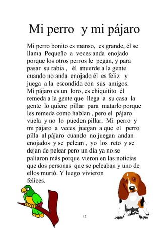 Mi perro y mi pájaro
Mi perro bonito es manso, es grande, él se
llama Pequeño a veces anda enojado
porque los otros perros le pegan, y para
pasar su rabia , él muerde a la gente
cuando no anda enojado él es feliz y
juega a la escondida con sus amigos.
Mi pájaro es un loro, es chiquitito él
remeda a la gente que llega a su casa la
gente lo quiere pillar para matarlo porque
les remeda como hablan , pero el pájaro
vuela y no lo pueden pillar. Mi perro y
mi pájaro a veces juegan a que el perro
pilla al pájaro cuando no juegan andan
enojados y se pelean , yo los reto y se
dejan de pelear pero un día ya no se
paliaron más porque vieron en las noticias
que dos personas que se peleaban y uno de
ellos murió. Y luego vivieron
felices.




                    12
 