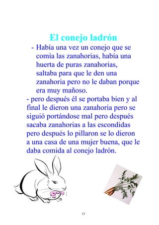 El conejo ladrón
  - Había una vez un conejo que se
    comía las zanahorias, había una
    huerta de puras zanahorias,
    saltaba para que le den una
    zanahoria pero no le daban porque
    era muy mañoso.
- pero después él se portaba bien y al
final le dieron una zanahoria pero se
siguió portándose mal pero después
sacaba zanahorias a las escondidas
pero después lo pillaron se lo dieron
a una casa de una mujer buena, que le
daba comida al conejo ladrón.




                  13
 