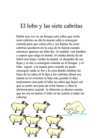 El lobo y las siete cabritas
Había una vez en un bosque una cabra que tenia
siete cabritas un día la mamá salió a conseguir
comida para que coma ella y sus hijitas las siete
cabritas quedaron en la casa de la mamá cuando
entonces aparece un lobo feo él andaba con hambre
y espero que salga la mamá él estaba detrás de un
árbol con hojas verdes la mamá se despidió de sus
hijas y se fue a conseguir comida en el bosque y el
lobo siguió a la mamá pero cuando no pudo
conseguir nada se fue a la casa donde estaban las
hijas de la cabra él le dijo a las cabritas abran soy
mamá no te creemos la hija más grande le dijo
muéstranos una pata el lobo no sabia que hacer así
que se pintó una pata de color banco y ellas le
abrieron pero cuando le abrieron se dieron cuenta
que no era su mamá el lobo se las comió a todas las
cabritas




        -




                         15
 